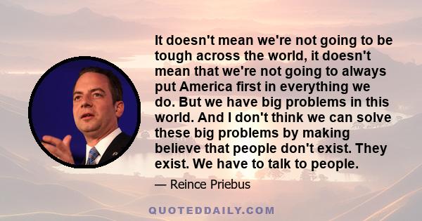 It doesn't mean we're not going to be tough across the world, it doesn't mean that we're not going to always put America first in everything we do. But we have big problems in this world. And I don't think we can solve