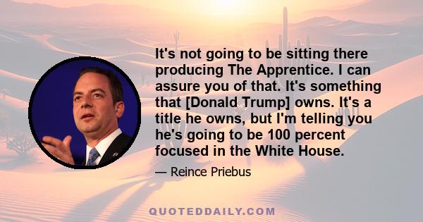 It's not going to be sitting there producing The Apprentice. I can assure you of that. It's something that [Donald Trump] owns. It's a title he owns, but I'm telling you he's going to be 100 percent focused in the White 