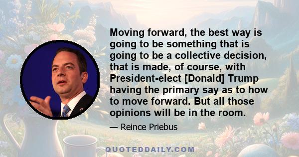 Moving forward, the best way is going to be something that is going to be a collective decision, that is made, of course, with President-elect [Donald] Trump having the primary say as to how to move forward. But all