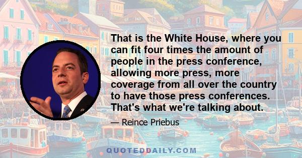 That is the White House, where you can fit four times the amount of people in the press conference, allowing more press, more coverage from all over the country to have those press conferences. That's what we're talking 