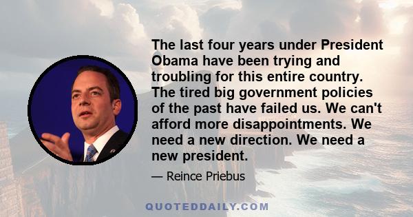 The last four years under President Obama have been trying and troubling for this entire country. The tired big government policies of the past have failed us. We can't afford more disappointments. We need a new