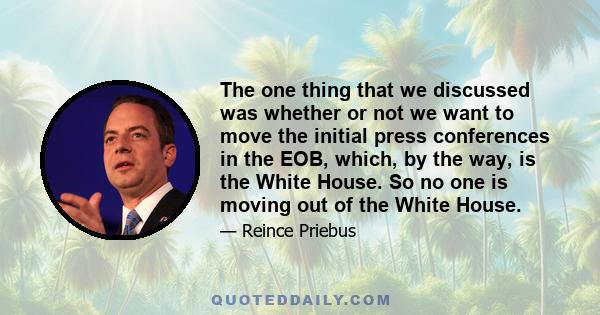 The one thing that we discussed was whether or not we want to move the initial press conferences in the EOB, which, by the way, is the White House. So no one is moving out of the White House.