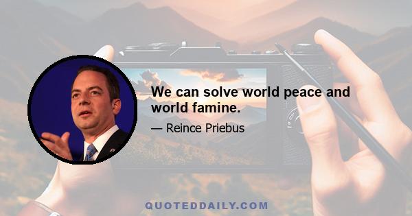 We can solve world peace and world famine.