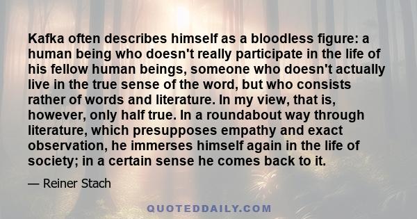 Kafka often describes himself as a bloodless figure: a human being who doesn't really participate in the life of his fellow human beings, someone who doesn't actually live in the true sense of the word, but who consists 