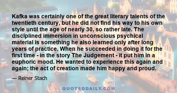 Kafka was certainly one of the great literary talents of the twentieth century, but he did not find his way to his own style until the age of nearly 30, so rather late. The disciplined immersion in unconscious psychical 