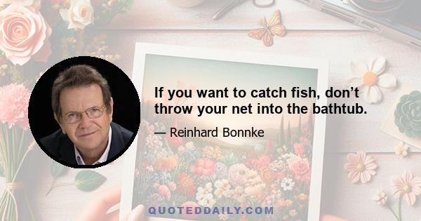 If you want to catch fish, don’t throw your net into the bathtub.