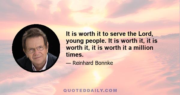 It is worth it to serve the Lord, young people. It is worth it, it is worth it, it is worth it a million times.