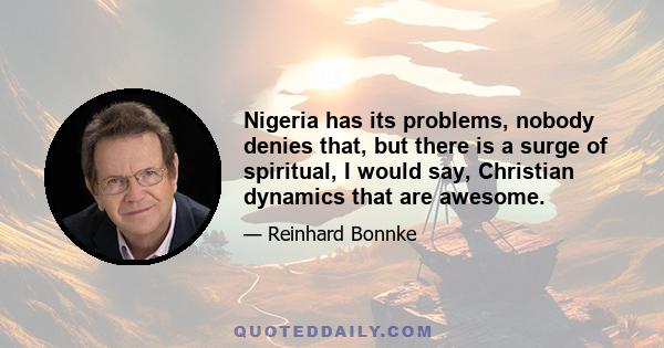 Nigeria has its problems, nobody denies that, but there is a surge of spiritual, I would say, Christian dynamics that are awesome.