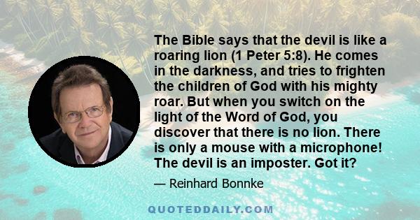 The Bible says that the devil is like a roaring lion (1 Peter 5:8). He comes in the darkness, and tries to frighten the children of God with his mighty roar. But when you switch on the light of the Word of God, you