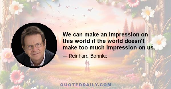 We can make an impression on this world if the world doesn't make too much impression on us.