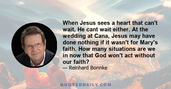 When Jesus sees a heart that can't wait, He cant wait either. At the wedding at Cana, Jesus may have done nothing if it wasn't for Mary's faith. How many situations are we in now that God won't act without our faith?