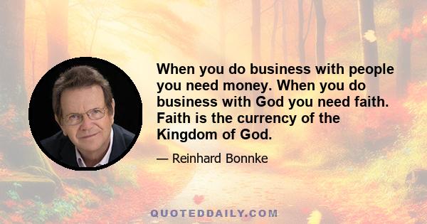 When you do business with people you need money. When you do business with God you need faith. Faith is the currency of the Kingdom of God.