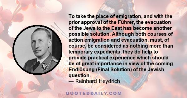 To take the place of emigration, and with the prior approval of the Führer, the evacuation of the Jews to the East has become another possible solution. Although both courses of action emigration and evacuation, must,