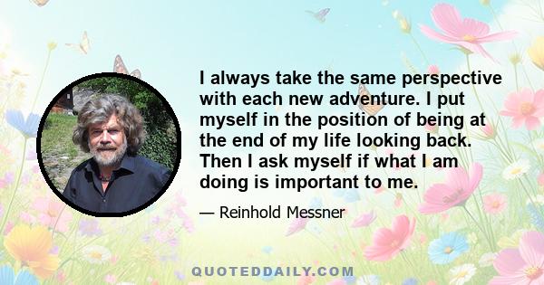 I always take the same perspective with each new adventure. I put myself in the position of being at the end of my life looking back. Then I ask myself if what I am doing is important to me.