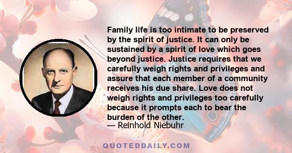 Family life is too intimate to be preserved by the spirit of justice. It can only be sustained by a spirit of love which goes beyond justice. Justice requires that we carefully weigh rights and privileges and assure