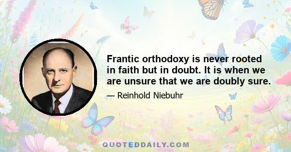 Frantic orthodoxy is never rooted in faith but in doubt. It is when we are unsure that we are doubly sure.