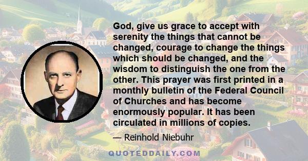 God, give us grace to accept with serenity the things that cannot be changed, courage to change the things which should be changed, and the wisdom to distinguish the one from the other. This prayer was first printed in