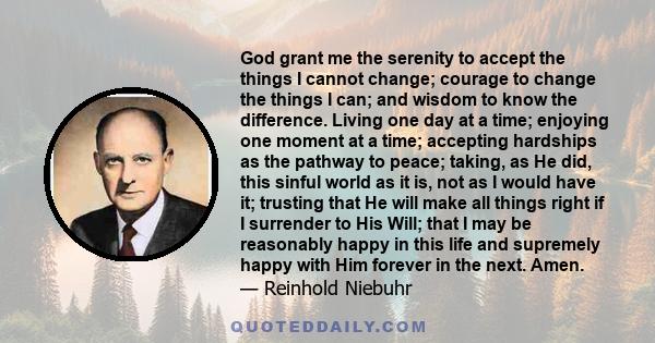 God grant me the serenity to accept the things I cannot change; courage to change the things I can; and wisdom to know the difference. Living one day at a time; enjoying one moment at a time; accepting hardships as the