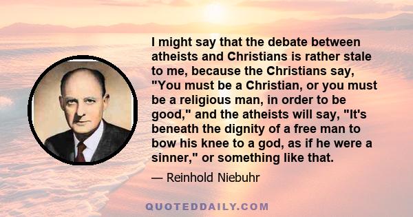 I might say that the debate between atheists and Christians is rather stale to me, because the Christians say, You must be a Christian, or you must be a religious man, in order to be good, and the atheists will say,