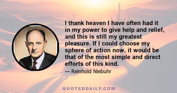 I thank heaven I have often had it in my power to give help and relief, and this is still my greatest pleasure. If I could choose my sphere of action now, it would be that of the most simple and direct efforts of this