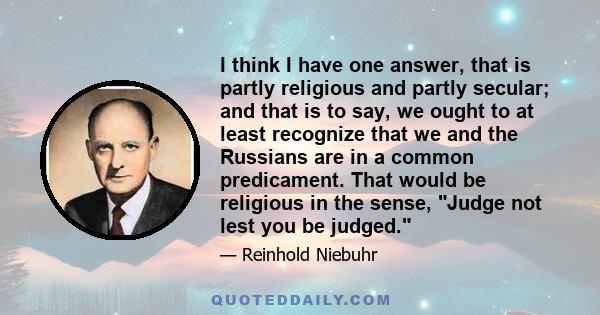 I think I have one answer, that is partly religious and partly secular; and that is to say, we ought to at least recognize that we and the Russians are in a common predicament. That would be religious in the sense,