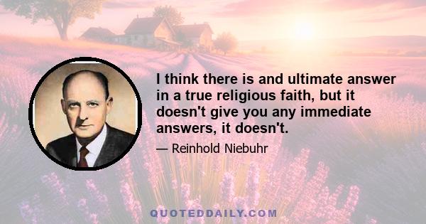 I think there is and ultimate answer in a true religious faith, but it doesn't give you any immediate answers, it doesn't.