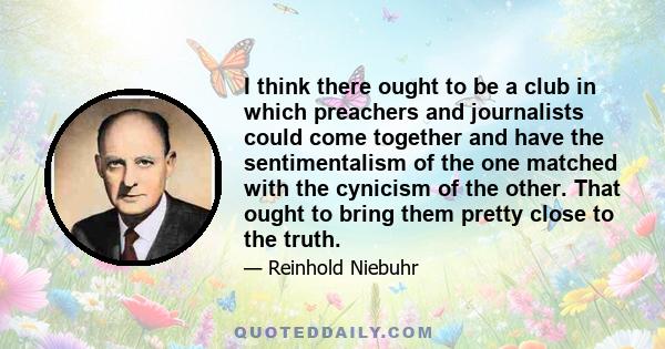 I think there ought to be a club in which preachers and journalists could come together and have the sentimentalism of the one matched with the cynicism of the other. That ought to bring them pretty close to the truth.