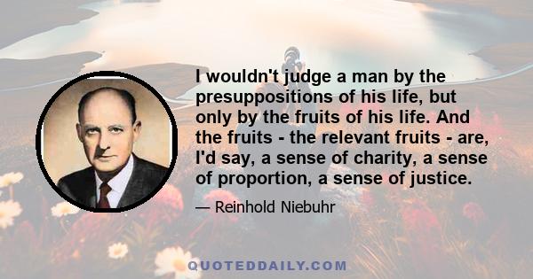 I wouldn't judge a man by the presuppositions of his life, but only by the fruits of his life. And the fruits - the relevant fruits - are, I'd say, a sense of charity, a sense of proportion, a sense of justice.