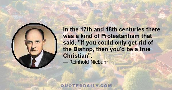 In the 17th and 18th centuries there was a kind of Protestantism that said, If you could only get rid of the Bishop, then you'd be a true Christian.