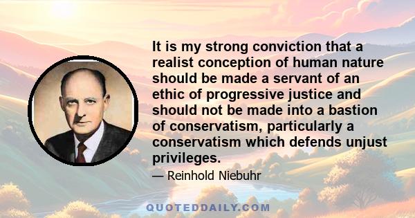 It is my strong conviction that a realist conception of human nature should be made a servant of an ethic of progressive justice and should not be made into a bastion of conservatism, particularly a conservatism which