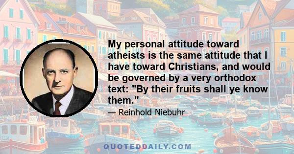 My personal attitude toward atheists is the same attitude that I have toward Christians, and would be governed by a very orthodox text: By their fruits shall ye know them. I wouldn't judge a man by the presuppositions