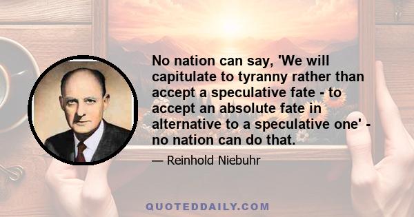 No nation can say, 'We will capitulate to tyranny rather than accept a speculative fate - to accept an absolute fate in alternative to a speculative one' - no nation can do that.