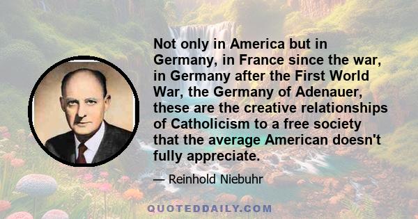 Not only in America but in Germany, in France since the war, in Germany after the First World War, the Germany of Adenauer, these are the creative relationships of Catholicism to a free society that the average American 