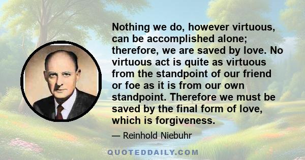 Nothing we do, however virtuous, can be accomplished alone; therefore, we are saved by love. No virtuous act is quite as virtuous from the standpoint of our friend or foe as it is from our own standpoint. Therefore we