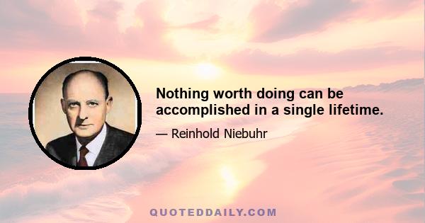 Nothing worth doing can be accomplished in a single lifetime.