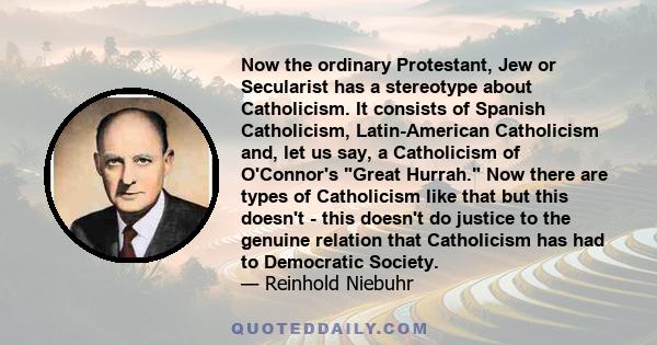 Now the ordinary Protestant, Jew or Secularist has a stereotype about Catholicism. It consists of Spanish Catholicism, Latin-American Catholicism and, let us say, a Catholicism of O'Connor's Great Hurrah. Now there are