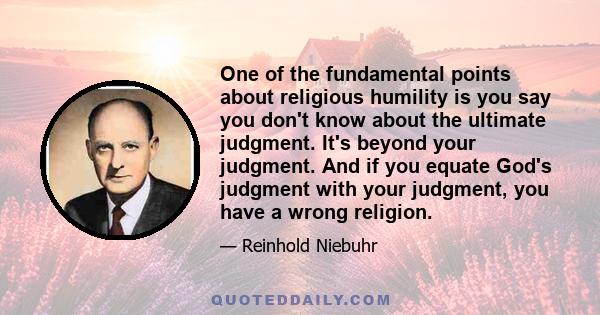 One of the fundamental points about religious humility is you say you don't know about the ultimate judgment. It's beyond your judgment. And if you equate God's judgment with your judgment, you have a wrong religion.