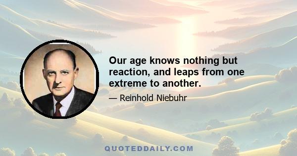 Our age knows nothing but reaction, and leaps from one extreme to another.