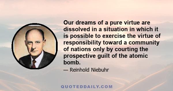 Our dreams of a pure virtue are dissolved in a situation in which it is possible to exercise the virtue of responsibility toward a community of nations only by courting the prospective guilt of the atomic bomb.