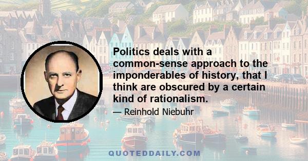 Politics deals with a common-sense approach to the imponderables of history, that I think are obscured by a certain kind of rationalism.