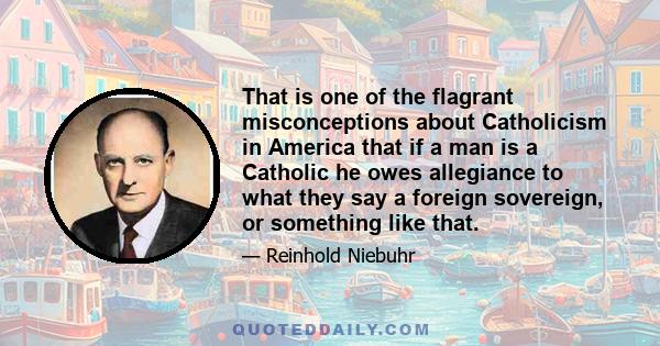 That is one of the flagrant misconceptions about Catholicism in America that if a man is a Catholic he owes allegiance to what they say a foreign sovereign, or something like that.