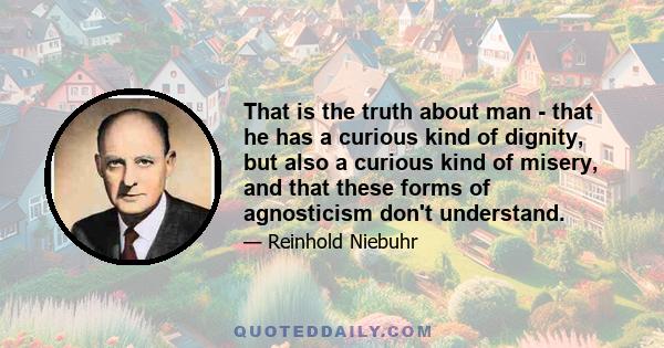 That is the truth about man - that he has a curious kind of dignity, but also a curious kind of misery, and that these forms of agnosticism don't understand.