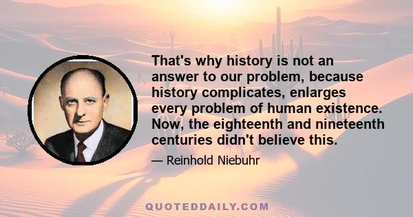 That's why history is not an answer to our problem, because history complicates, enlarges every problem of human existence. Now, the eighteenth and nineteenth centuries didn't believe this.