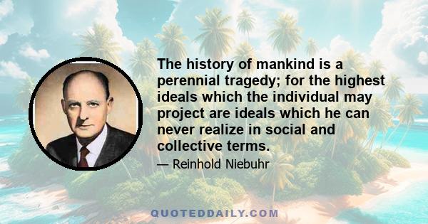 The history of mankind is a perennial tragedy; for the highest ideals which the individual may project are ideals which he can never realize in social and collective terms.