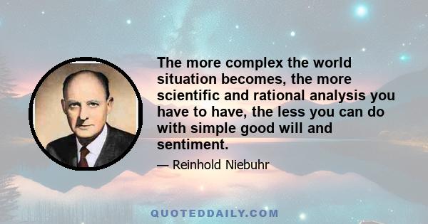 The more complex the world situation becomes, the more scientific and rational analysis you have to have, the less you can do with simple good will and sentiment.