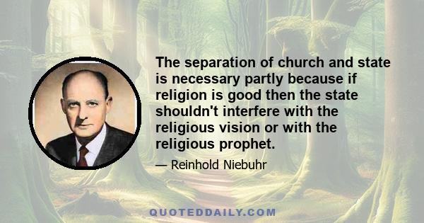 The separation of church and state is necessary partly because if religion is good then the state shouldn't interfere with the religious vision or with the religious prophet. There must be a realm of truth beyond