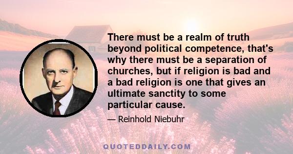 There must be a realm of truth beyond political competence, that's why there must be a separation of churches, but if religion is bad and a bad religion is one that gives an ultimate sanctity to some particular cause.