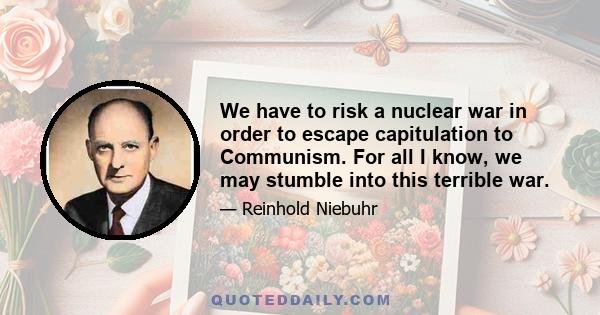 We have to risk a nuclear war in order to escape capitulation to Communism. For all I know, we may stumble into this terrible war.