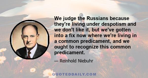 We judge the Russians because they're living under despotism and we don't like it, but we've gotten into a fix now where we're living in a common predicament, and we ought to recognize this common predicament.