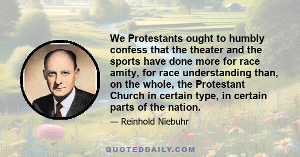 We Protestants ought to humbly confess that the theater and the sports have done more for race amity, for race understanding than, on the whole, the Protestant Church in certain type, in certain parts of the nation.